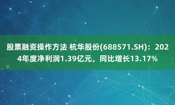 股票融资操作方法 杭华股份(688571.SH)：2024年度净利润1.39亿元，同比增长13.17%