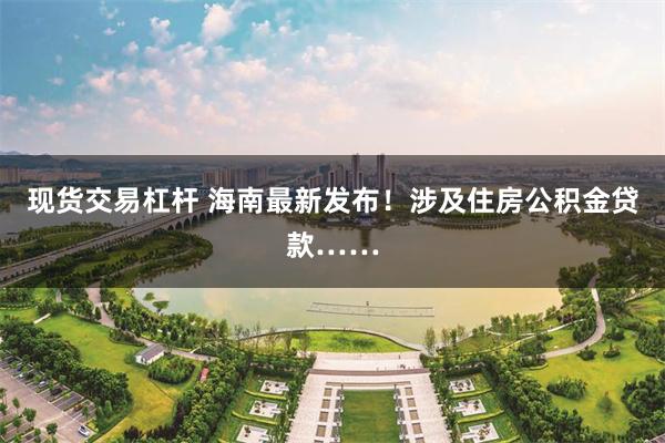 现货交易杠杆 海南最新发布！涉及住房公积金贷款……