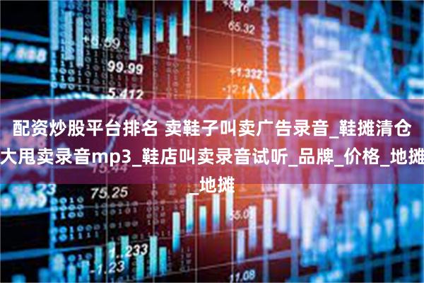 配资炒股平台排名 卖鞋子叫卖广告录音_鞋摊清仓大甩卖录音mp3_鞋店叫卖录音试听_品牌_价格_地摊