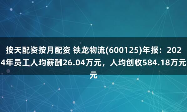 按天配资按月配资 铁龙物流(600125)年报：2024年员工人均薪酬26.04万元，人均创收584.18万元