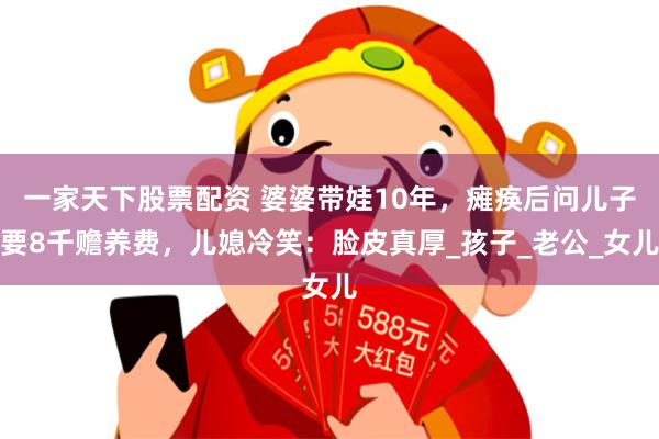 一家天下股票配资 婆婆带娃10年，瘫痪后问儿子要8千赡养费，儿媳冷笑：脸皮真厚_孩子_老公_女儿