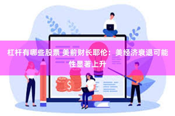 杠杆有哪些股票 美前财长耶伦：美经济衰退可能性显著上升