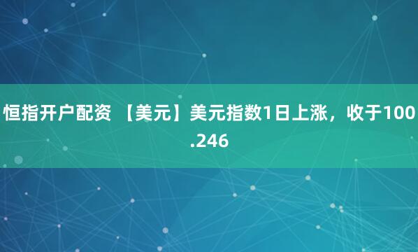 恒指开户配资 【美元】美元指数1日上涨，收于100.246