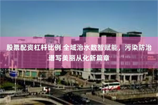 股票配资杠杆比例 全域治水数智赋能，污染防治谱写美丽从化新篇章