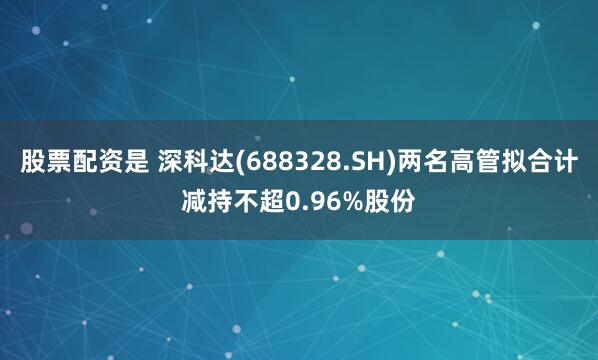 股票配资是 深科达(688328.SH)两名高管拟合计减持不超0.96%股份