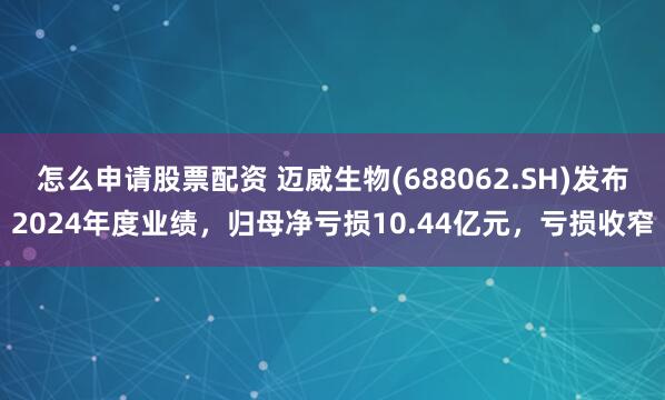 怎么申请股票配资 迈威生物(688062.SH)发布2024年度业绩，归母净亏损10.44亿元，亏损收窄
