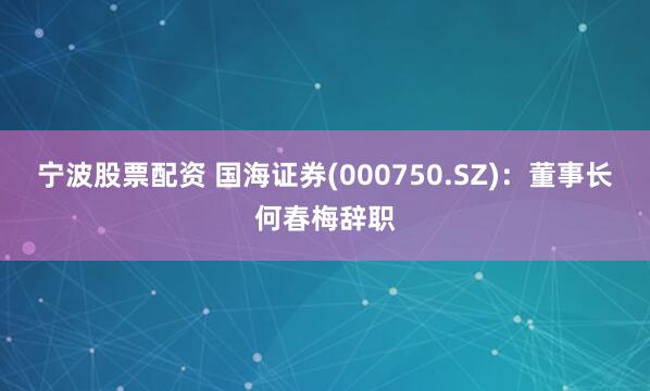 宁波股票配资 国海证券(000750.SZ)：董事长何春梅辞职