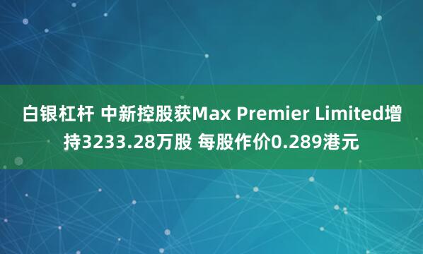 白银杠杆 中新控股获Max Premier Limited增持3233.28万股 每股作价0.289港元