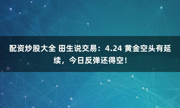 配资炒股大全 田生说交易：4.24 黄金空头有延续，今日反弹还得空！