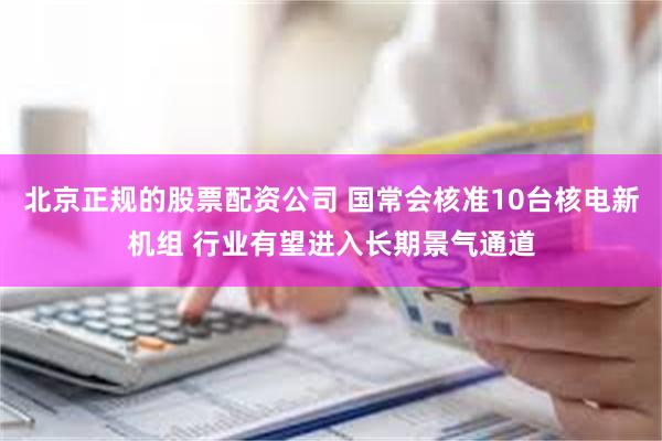 北京正规的股票配资公司 国常会核准10台核电新机组 行业有望进入长期景气通道