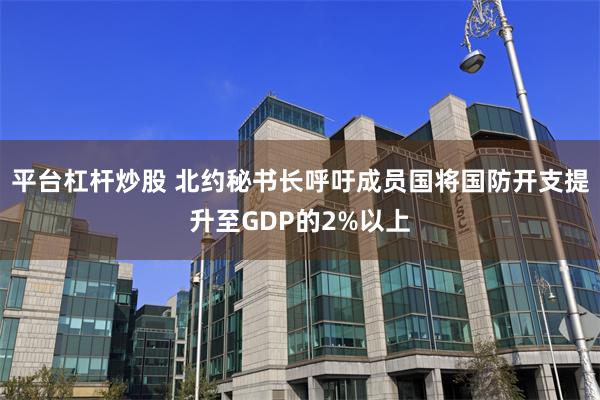 平台杠杆炒股 北约秘书长呼吁成员国将国防开支提升至GDP的2%以上
