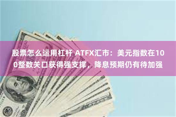 股票怎么运用杠杆 ATFX汇市：美元指数在100整数关口获得强支撑，降息预期仍有待加强