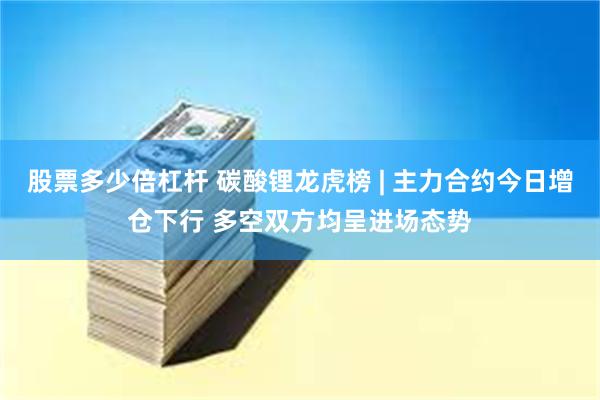 股票多少倍杠杆 碳酸锂龙虎榜 | 主力合约今日增仓下行 多空双方均呈进场态势