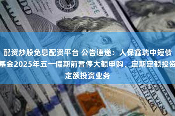 配资炒股免息配资平台 公告速递：人保鑫瑞中短债债券基金2025年五一假期前暂停大额申购、定期定额投资业务