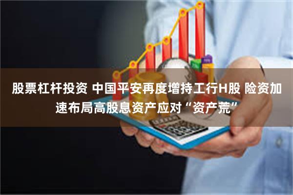 股票杠杆投资 中国平安再度增持工行H股 险资加速布局高股息资产应对“资产荒”