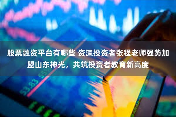 股票融资平台有哪些 资深投资者张程老师强势加盟山东神光，共筑投资者教育新高度