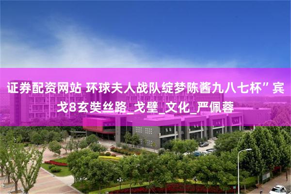 证券配资网站 环球夫人战队绽梦陈酱九八七杯”宾戈8玄奘丝路_戈壁_文化_严佩蓉