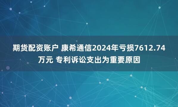 期货配资账户 康希通信2024年亏损7612.74万元 专利诉讼支出为重要原因