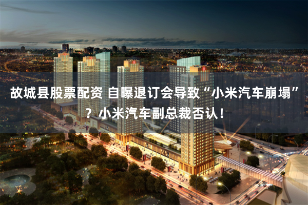 故城县股票配资 自曝退订会导致“小米汽车崩塌”？小米汽车副总裁否认！