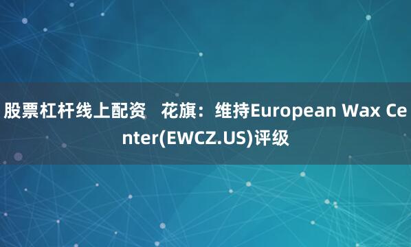 股票杠杆线上配资   花旗：维持European Wax Center(EWCZ.US)评级