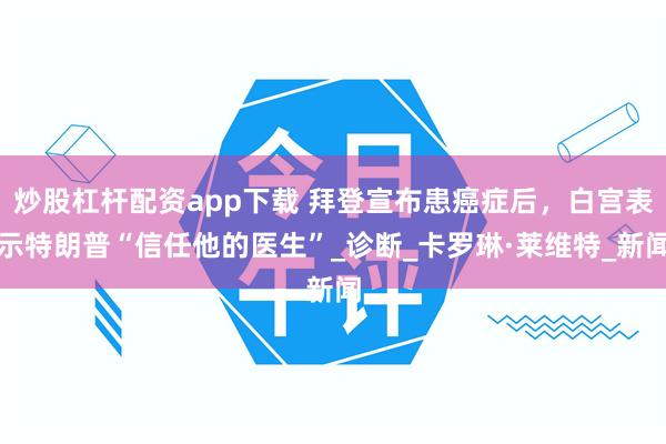 炒股杠杆配资app下载 拜登宣布患癌症后，白宫表示特朗普“信任他的医生”_诊断_卡罗琳·莱维特_新闻