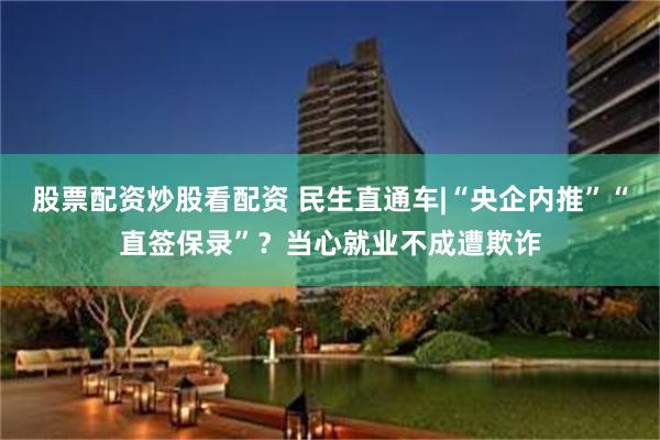 股票配资炒股看配资 民生直通车|“央企内推”“直签保录”？当心就业不成遭欺诈