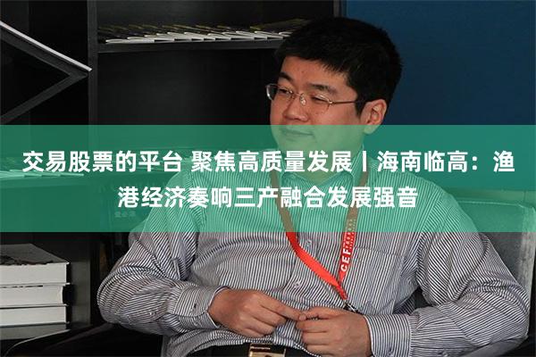 交易股票的平台 聚焦高质量发展丨海南临高：渔港经济奏响三产融合发展强音