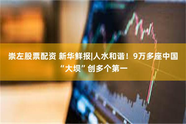 崇左股票配资 新华鲜报|人水和谐！9万多座中国“大坝”创多个第一