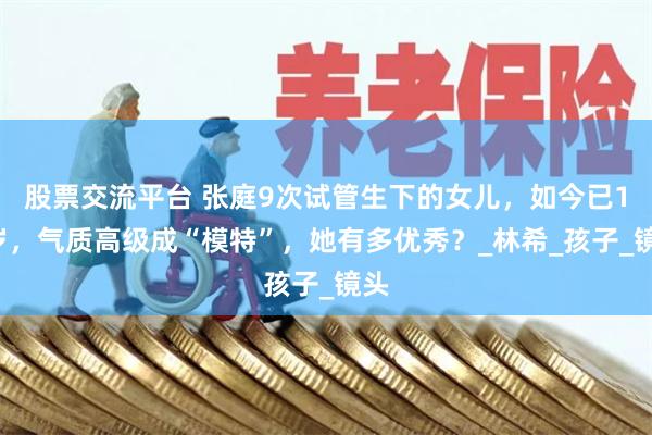 股票交流平台 张庭9次试管生下的女儿，如今已15岁，气质高级成“模特”，她有多优秀？_林希_孩子_镜头