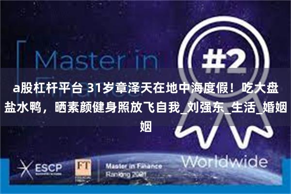 a股杠杆平台 31岁章泽天在地中海度假！吃大盘盐水鸭，晒素颜健身照放飞自我_刘强东_生活_婚姻