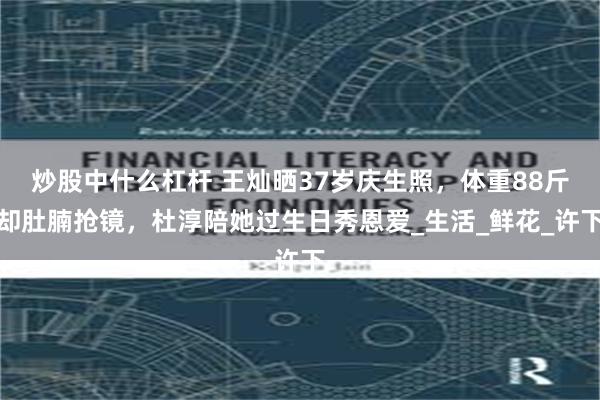 炒股中什么杠杆 王灿晒37岁庆生照，体重88斤却肚腩抢镜，杜淳陪她过生日秀恩爱_生活_鲜花_许下