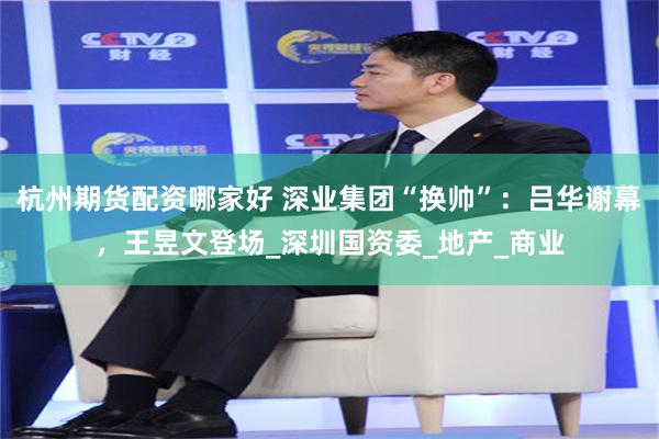 杭州期货配资哪家好 深业集团“换帅”：吕华谢幕，王昱文登场_深圳国资委_地产_商业