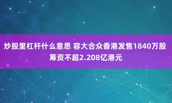 炒股里杠杆什么意思 容大合众香港发售1840万股 筹资不超2.208亿港元
