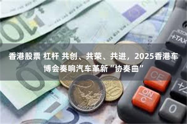 香港股票 杠杆 共创、共荣、共进，2025香港车博会奏响汽车革新“协奏曲”