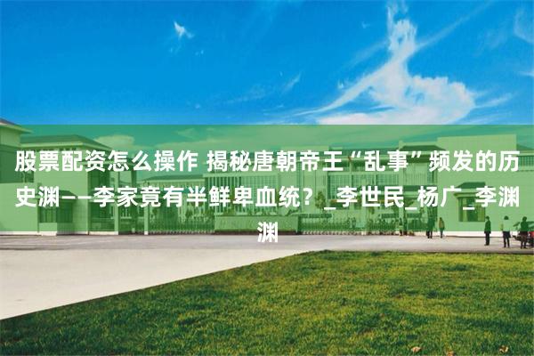 股票配资怎么操作 揭秘唐朝帝王“乱事”频发的历史渊——李家竟有半鲜卑血统？_李世民_杨广_李渊