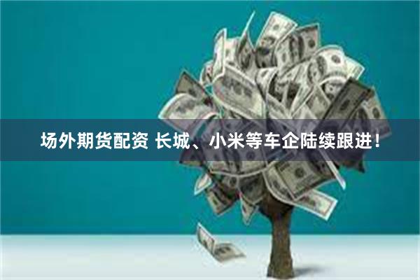 场外期货配资 长城、小米等车企陆续跟进！