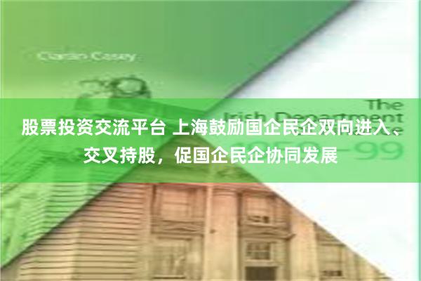 股票投资交流平台 上海鼓励国企民企双向进入、交叉持股，促国企民企协同发展