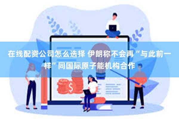 在线配资公司怎么选择 伊朗称不会再“与此前一样”同国际原子能机构合作