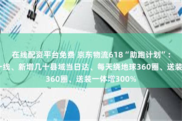 在线配资平台免费 京东物流618“助跑计划”：大模型赋能一线、新增几十县域当日达、每天绕地球360圈、送装一体增300%