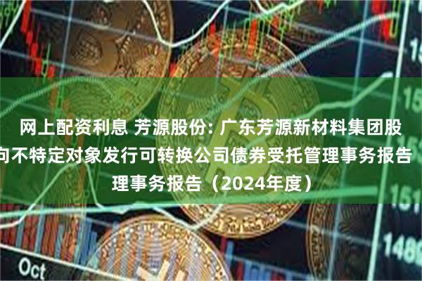 网上配资利息 芳源股份: 广东芳源新材料集团股份有限公司向不特定对象发行可转换公司债券受托管理事务报告（2024年度）