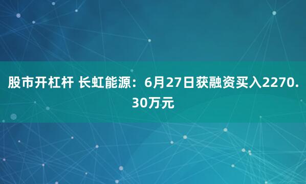 股市开杠杆 长虹能源：6月27日获融资买入2270.30万元