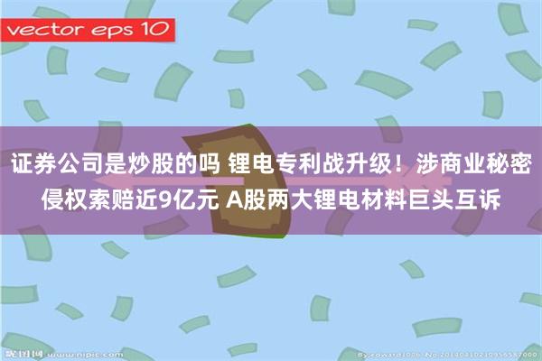 证券公司是炒股的吗 锂电专利战升级！涉商业秘密侵权索赔近9亿元 A股两大锂电材料巨头互诉