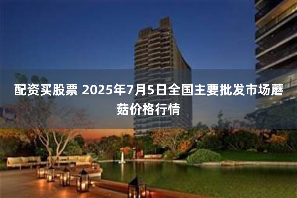 配资买股票 2025年7月5日全国主要批发市场蘑菇价格行情