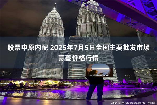 股票中原内配 2025年7月5日全国主要批发市场蒜薹价格行情