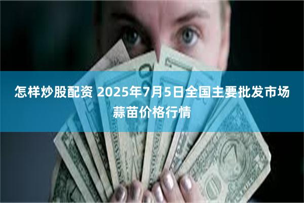 怎样炒股配资 2025年7月5日全国主要批发市场蒜苗价格行情