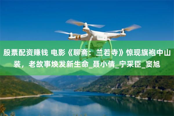 股票配资赚钱 电影《聊斋：兰若寺》惊现旗袍中山装，老故事焕发新生命_聂小倩_宁采臣_窦旭