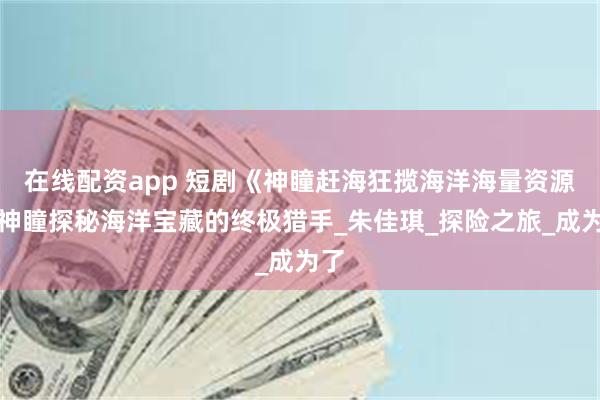 在线配资app 短剧《神瞳赶海狂揽海洋海量资源》神瞳探秘海洋宝藏的终极猎手_朱佳琪_探险之旅_成为了