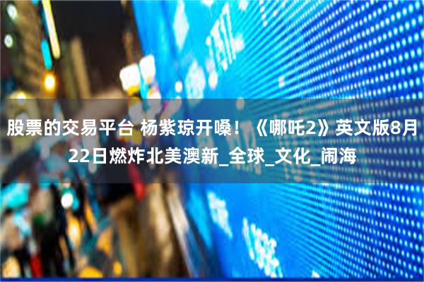 股票的交易平台 杨紫琼开嗓！《哪吒2》英文版8月22日燃炸北美澳新_全球_文化_闹海