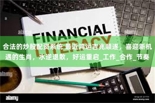合法的炒股配资系统 最近鸿运吉兆顺遂，喜迎新机遇的生肖，水逆退散，好运重启_工作_合作_节奏