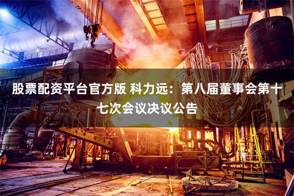 股票配资平台官方版 科力远：第八届董事会第十七次会议决议公告